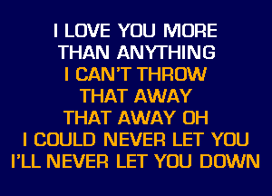 I LOVE YOU MORE
THAN ANYTHING
I CAN'T THROW
THAT AWAY
THAT AWAY OH
I COULD NEVER LET YOU
I'LL NEVER LET YOU DOWN