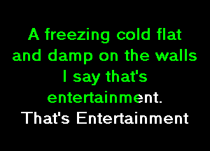 A freezing cold flat
and damp on the walls
I say that's
entertainment.
That's Entertainment
