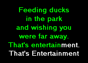 Feeding ducks
in the park
and wishing you
were far away.
That's entertainment.

That's Entertainment I