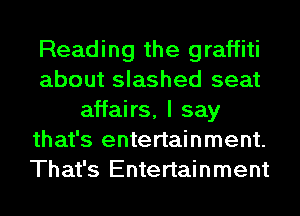 Reading the graffiti
about slashed seat
affairs, I say
that's entertainment.
That's Entertainment
