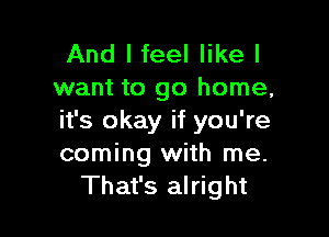 And I feel like I
want to go home,

it's okay if you're
coming with me.
That's alright