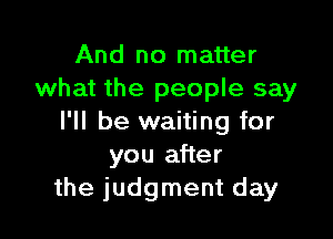 And no matter
what the people say

I'll be waiting for
you after
the judgment day