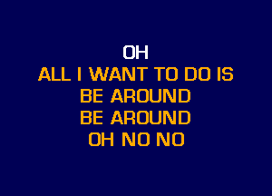 OH
ALL I WANT TO DO IS
BE AROUND

BE AROUND
OH N0 N0