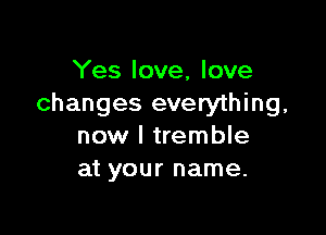 Yes love, love
changes everything,

now I tremble
at your name.