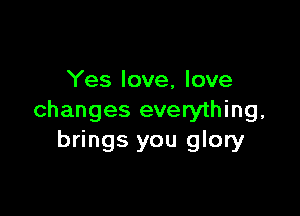 Yes love, love

changes everything,
brings you glory