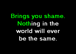 Brings you shame.
Nothing in the

world will ever
be the same.