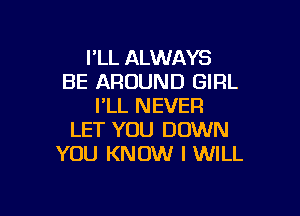 I'LL ALWAYS
BE AROUND GIRL
I'LL NEVER

LET YOU DOWN
YOU KNOW I WILL