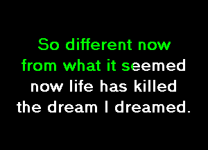 50 different now
from what it seemed
new life has killed
the dream I dreamed.
