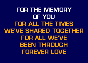 FOR THE MEMORY
OF YOU
FOR ALL THE TIMES
WE'VE SHARED TOGETHER
FOR ALL WE'VE
BEEN THROUGH
FOREVER LOVE