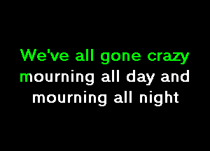 We've all gone crazy

mourning all day and
mourning all night