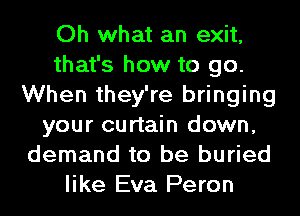 Oh what an exit,
that's how to go.
When they're bringing
your curtain down,
demand to be buried
like Eva Peron