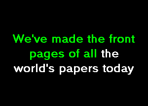 We've made the front

pages of all the
world's papers today