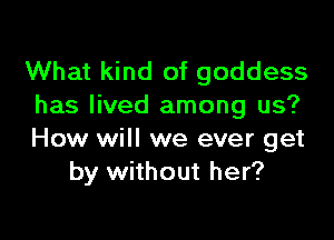 What kind of goddess
has lived among us?

How will we ever get
by without her?