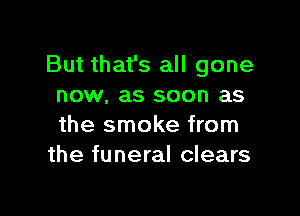 But that's all gone
now. as soon as

the smoke from
the funeral clears