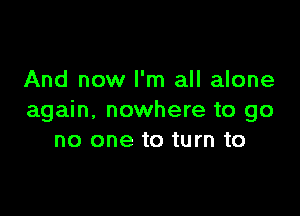 And now I'm all alone

again. nowhere to go
no one to turn to