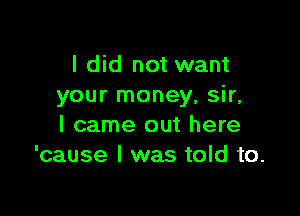 I did not want
your money, sir,

I came out here
'cause I was told to.