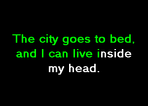 The city goes to bed,

and I can live inside
my head.