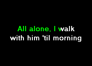 All alone, I walk

with him 'til morning