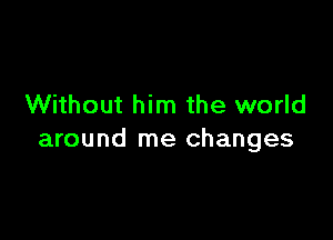 Without him the world

around me changes