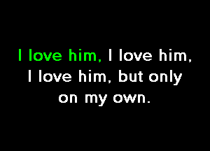 I love him, I love him,

I love him, but only
on my own.