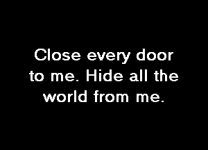 Close every door

to me. Hide all the
world from me.