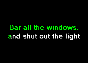 Bar all the windows,

and shut out the light