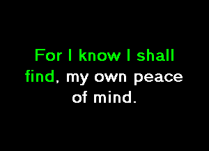 For I know I shall

find, my own peace
of mind.