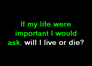 If my life were

important I would
ask, will I live or die?