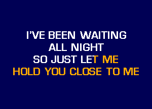 I'VE BEEN WAITING
ALL NIGHT
SO JUST LET ME
HOLD YOU CLOSE TO ME