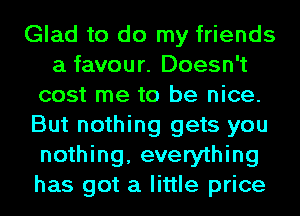Glad to do my friends
a favour. Doesn't
cost me to be nice.
But nothing gets you
nothing, everything
has got a little price