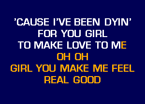 'CAUSE I'VE BEEN DYIN'
FOR YOU GIRL
TO MAKE LOVE TO ME
OH OH
GIRL YOU MAKE ME FEEL
REAL GOOD