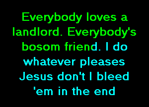 Everybody loves a
landlord. Everybody's
bosom friend. I do
whatever pleases
Jesus don't I bleed
'em in the end