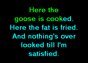 Here the
goose is cooked.
Here the fat is fried.

And nothing's over
looked till I'm
satisfied.