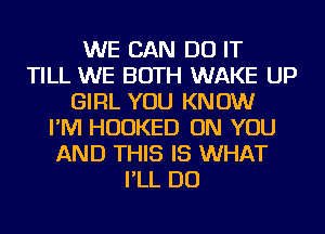 WE CAN DO IT
TILL WE BOTH WAKE UP
GIRL YOU KNOW
I'M HUDKED ON YOU
AND THIS IS WHAT
I'LL DO