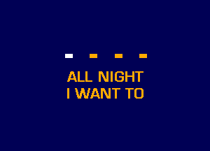 ALL NIGHT
I WANT TO