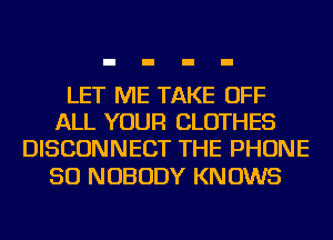 LET ME TAKE OFF
ALL YOUR CLOTHES
DISCONNECT THE PHONE

50 NOBODY KNOWS