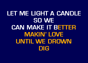 LET ME LIGHT A CANDLE
SO WE
CAN MAKE IT BETTER
MAKIN' LOVE
UNTIL WE BROWN
DIG