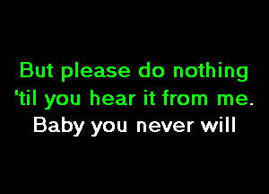 But please do nothing

'til you hear it from me.
Baby you never will