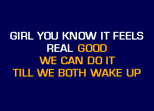 GIRL YOU KNOW IT FEELS
REAL GOOD
WE CAN DO IT
TILL WE BOTH WAKE UP