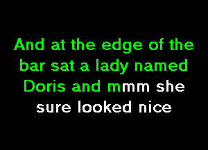 And at the edge of the
bar sat a lady named
Doris and mmm she

sure looked nice
