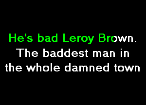 He's bad Leroy Brown.

The baddest man in
the whole damned town