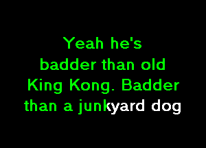Yeah he's
badder than old

King Kong. Badder
than a junkyard dog