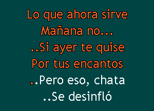 Lo que ahora sirve
Mahana no...
..51 ayer te quise

Por tus encantos
..Pero eso, chata
..Se desinflc')