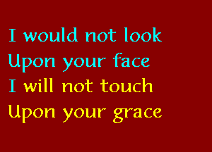 I would not look
Upon your face

I will not touch
Upon your grace