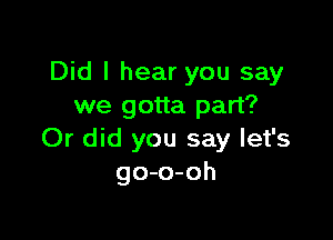 Did I hear you say
we gotta part?

Or did you say let's
go-o-oh