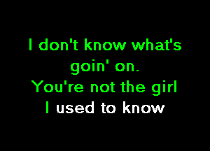 I don't know what's
goin' on.

You're not the girl
I used to know