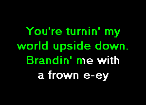 You're turnin' my
world upside down.

Brandin' me with
a frown e-ey