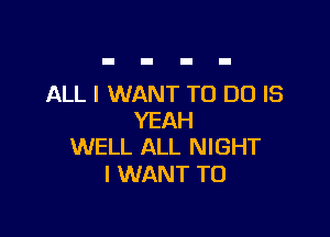 ALL I WANT TO DO IS

YEAH
WELL ALL NIGHT

I WANT TO