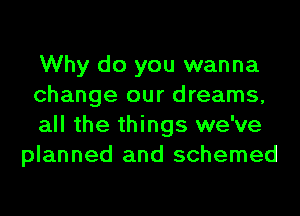 Why do you wanna

change our dreams,

all the things we've
planned and schemed