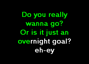 Do you really
wanna go?

Or is it just an
overnight goal?
eh-ey